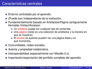 Caracter´sticas centrales
        ı

     Entorno controlado por el aprendiz.
                                              ´
     (Puede ser) Independiente de la institucion.
                                                  ´
     Fundamentalmente basado en Artefactos/Pagina (antiguamente
     llamadas Vistas)/Accesos:
            Un artefacto puede ser cualquier tipo de contenido.
                  ´                          ´
            Una pagina (vista) es una coleccion de artefactos y la manera en
            que se muestran.
                            ´                       ´
            El acceso es quienes pueden ver una pagina dada y en
               ´
            que momentos.
     Comunidades, redes sociales.
     Autor´a y propiedad colaborativa.
          ı
     Interoperabilidad (especialmente con Moodle 2.x).
              ´            ´
     Importacion/exportacion del portfolio completo del aprendiz.


  ˜
 Inaki Arenaza (EDUSOL 2011)       Mahara y Moodle          14 Noviembre 2011   13 / 32
 