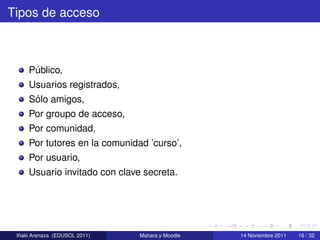 Tipos de acceso



     Publico,
      ´
     Usuarios registrados,
      ´
     Solo amigos,
     Por groupo de acceso,
     Por comunidad,
     Por tutores en la comunidad ’curso’,
     Por usuario,
     Usuario invitado con clave secreta.




  ˜
 Inaki Arenaza (EDUSOL 2011)   Mahara y Moodle   14 Noviembre 2011   16 / 32
 