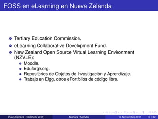 FOSS en eLearning en Nueva Zelanda




     Tertiary Education Commission.
     eLearning Collaborative Development Fund.
     New Zealand Open Source Virtual Learning Environment
     (NZVLE):
            Moodle.
            Eduforge.org.
                                                    ´
            Repositorios de Objetos de Investigacion y Aprendizaje.
                                                   ´
            Trabajo en Elgg, otros ePortfolios de codigo libre.




  ˜
 Inaki Arenaza (EDUSOL 2011)       Mahara y Moodle          14 Noviembre 2011   17 / 32
 