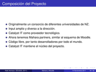 ´
Composicion del Proyecto




     Originalmente un consorcio de diferentes universidades de NZ.
                                        ´
     Input amplio y diverso a la direccion.
                                      ´
     Catalyst IT como proveedor tecnologico.
     Ahora tenemos Mahara partners, similar al esquema de Moodle.
      ´
     Codigo libre, por tanto desarrolladores por todo el mundo.
     Catalyst IT mantiene el nucleo del proyecto.
                              ´




  ˜
 Inaki Arenaza (EDUSOL 2011)   Mahara y Moodle       14 Noviembre 2011   18 / 32
 