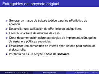 Entregables del proyecto original



                                    ´
     Generar un marco de trabajo teorico para los ePortfolios de
     aprendiz.
                             ´                    ´
     Desarrollar una aplicacion de ePortfolio de codigo libre.
     Facilitar una serie de estudios de caso.
                          ´                                ´
     Crear documentacion sobre estrategias de implementacion, gu´as
                                                                 ı
     de usuario y pol´ticas sugeridas.
                      ı
                                         ´
     Establecer una comunidad de interes open source para continuar
     el desarrollo.
                                  ´
     Por tanto no es un proyecto solo de software.




  ˜
 Inaki Arenaza (EDUSOL 2011)   Mahara y Moodle        14 Noviembre 2011   19 / 32
 