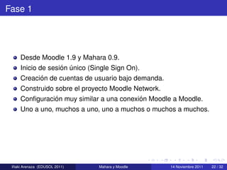 Fase 1




     Desde Moodle 1.9 y Mahara 0.9.
                   ´ ´
     Inicio de sesion unico (Single Sign On).
           ´
     Creacion de cuentas de usuario bajo demanda.
     Construido sobre el proyecto Moodle Network.
                ´                         ´
     Conﬁguracion muy similar a una conexion Moodle a Moodle.
     Uno a uno, muchos a uno, uno a muchos o muchos a muchos.




  ˜
 Inaki Arenaza (EDUSOL 2011)   Mahara y Moodle      14 Noviembre 2011   22 / 32
 