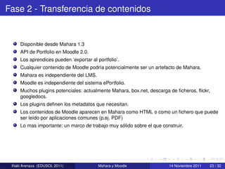 Fase 2 - Transferencia de contenidos


     Disponible desde Mahara 1.3
     API de Portfolio en Moodle 2.0.
     Los aprendices pueden ’exportar al portfolio’.
     Cualquier contenido de Moodle podr´a potencialmente ser un artefacto de Mahara.
                                       ı
     Mahara es independiente del LMS.
     Moodle es independiente del sistema ePortfolio.
     Muchos plugins potenciales: actualmente Mahara, box.net, descarga de ﬁcheros, ﬂickr,
     googledocs.
     Los plugins deﬁnen los metadatos que necesitan.
     Los contenidos de Moodle aparecen en Mahara como HTML o como un ﬁchero que puede
     ser le´do por aplicaciones comunes (p.ej. PDF)
           ı
                                                 ´
     Lo mas importante: un marco de trabajo muy solido sobre el que construir.




  ˜
 Inaki Arenaza (EDUSOL 2011)             Mahara y Moodle               14 Noviembre 2011   23 / 32
 