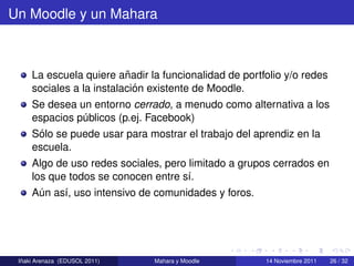 Un Moodle y un Mahara



                          ˜
     La escuela quiere anadir la funcionalidad de portfolio y/o redes
                            ´
     sociales a la instalacion existente de Moodle.
     Se desea un entorno cerrado, a menudo como alternativa a los
     espacios publicos (p.ej. Facebook)
               ´
      ´
     Solo se puede usar para mostrar el trabajo del aprendiz en la
     escuela.
     Algo de uso redes sociales, pero limitado a grupos cerrados en
     los que todos se conocen entre s´.
                                      ı
     Aun as´, uso intensivo de comunidades y foros.
      ´    ı




  ˜
 Inaki Arenaza (EDUSOL 2011)   Mahara y Moodle         14 Noviembre 2011   26 / 32
 