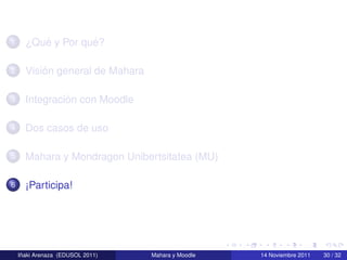 1        ´         ´
      ¿Que y Por que?

2         ´
      Vision general de Mahara

3              ´
      Integracion con Moodle

4     Dos casos de uso

5     Mahara y Mondragon Unibertsitatea (MU)

6     ¡Participa!




     ˜
    Inaki Arenaza (EDUSOL 2011)   Mahara y Moodle   14 Noviembre 2011   30 / 32
 