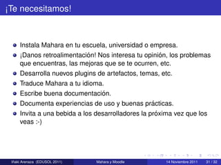 ¡Te necesitamos!



     Instala Mahara en tu escuela, universidad o empresa.
                           ´                        ´
     ¡Danos retroalimentacion! Nos interesa tu opinion, los problemas
     que encuentras, las mejoras que se te ocurren, etc.
     Desarrolla nuevos plugins de artefactos, temas, etc.
     Traduce Mahara a tu idioma.
                               ´
     Escribe buena documentacion.
                                                   ´
     Documenta experiencias de uso y buenas practicas.
                                                     ´
     Invita a una bebida a los desarrolladores la proxima vez que los
     veas :-)




  ˜
 Inaki Arenaza (EDUSOL 2011)   Mahara y Moodle        14 Noviembre 2011   31 / 32
 
