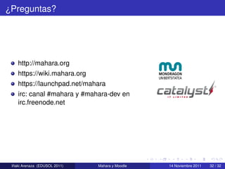 ¿Preguntas?




    http://mahara.org
    https://wiki.mahara.org
    https://launchpad.net/mahara
    irc: canal #mahara y #mahara-dev en
    irc.freenode.net




  ˜
 Inaki Arenaza (EDUSOL 2011)   Mahara y Moodle   14 Noviembre 2011   32 / 32
 