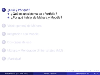 1        ´         ´
      ¿Que y Por que?
            ´
        ¿Que es un sistema de ePortfolio?
               ´
        ¿Por que hablar de Mahara y Moodle?

2         ´
      Vision general de Mahara

3              ´
      Integracion con Moodle

4     Dos casos de uso

5     Mahara y Mondragon Unibertsitatea (MU)

6     ¡Participa!



     ˜
    Inaki Arenaza (EDUSOL 2011)   Mahara y Moodle   14 Noviembre 2011   4 / 32
 