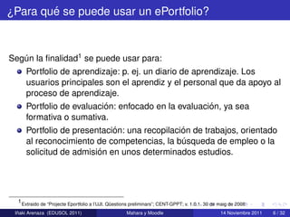 ´
¿Para que se puede usar un ePortfolio?



Segun la ﬁnalidad1 se puede usar para:
   ´
     Portfolio de aprendizaje: p. ej. un diario de aprendizaje. Los
     usuarios principales son el aprendiz y el personal que da apoyo al
     proceso de aprendizaje.
                          ´                            ´
     Portfolio de evaluacion: enfocado en la evaluacion, ya sea
     formativa o sumativa.
                            ´                    ´
     Portfolio de presentacion: una recopilacion de trabajos, orientado
     al reconocimiento de competencias, la busqueda de empleo o la
                                                 ´
                        ´
     solicitud de admision en unos determinados estudios.




  1 Extraido de “Projecte Eportfolio a l’UJI. Questions preliminars”; CENT-GPPT; v. 1.0.1. 30 de maig de 2008
                                               ¨
  ˜
 Inaki Arenaza (EDUSOL 2011)                         Mahara y Moodle                             14 Noviembre 2011   6 / 32
 