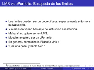 LMS vs ePortfolio: Busqueda de los l´mites
                                    ı



     Los l´mites pueden ser un poco difusos, especialmente entorno a
          ı
                ´
     la evaluacion.
                                            ´             ´
     Y a menudo var´an bastante de institucion a institucion.
                     ı
     Mahara2 no quiere ser un LMS.
     Moodle no quiere ser un ePortfolio.
     En general, como dice la Filosof´a Unix :
                                     ı
     ”Haz una cosa, y hazla bien.”




  2 El proyecto Mahara es originario de Nueva Zelada y el termino en Mahori signiﬁca pensar o pensamiento.
                                                           ´
  ˜
 Inaki Arenaza (EDUSOL 2011)                       Mahara y Moodle                            14 Noviembre 2011   8 / 32
 