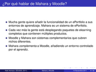 ´
¿Por que hablar de Mahara y Moodle?



                          ˜
     Mucha gente quiere anadir la funcionalidad de un ePortfolio a sus
     entornos de aprendizaje. Mahara es un sistema de ePortfolio.
                ´              ´
     Cada vez mas la gente esta desplegando paquetes de elearning
     completos que contienen multiples productos.
                                 ´
     Moodle y Mahara son sistemas complementarios que cubren
     nichos diferentes.
                                    ˜
     Mahara complementa a Moodle, anadiendo un entorno controlado
     por el aprendiz.




  ˜
 Inaki Arenaza (EDUSOL 2011)   Mahara y Moodle        14 Noviembre 2011   9 / 32
 