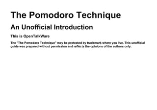 The Pomodoro Technique
An Unofficial Introduction
This is OpenTalkWare
The "The Pomodoro Technique" may be protected by trademark where you live. This unofficial
guide was prepared without permission and reflects the opinions of the authors only.
 