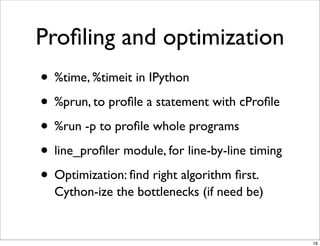 Proﬁling and optimization
• %time, %timeit in IPython
• %prun, to proﬁle a statement with cProﬁle
• %run -p to proﬁle whole programs
• line_proﬁler module, for line-by-line timing
• Optimization: ﬁnd right algorithm ﬁrst.
  Cython-ize the bottlenecks (if need be)


                                                 16
 