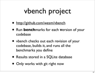 vbench project
• http://github.com/wesm/vbench
• Run benchmarks for each version of your
  codebase
• vbench checks out each revision of your
  codebase, builds it, and runs all the
  benchmarks you deﬁne
• Results stored in a SQLite database
• Only works with git right now
                                            57
 