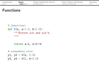 Introduction      Basics   Python Modules for Science   Faster Python and Glueing   Summary




Functions


      # functions:
      def f(x, a=1.0, b=2.0):
          """Return a/x and a/x^b.
          """

               return a/x, a/x**b

      # somewhere else:
      y1, y2 = f(x, 5.0)
      y3, y4 = f(2, b=3.0)
 