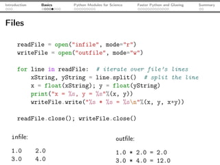 Introduction    Basics   Python Modules for Science      Faster Python and Glueing   Summary




Files

      readFile = open("infile", mode="r")
      writeFile = open("outfile", mode="w")

      for line in readFile: # iterate over file’s lines
          xString, yString = line.split() # split the line
          x = float(xString); y = float(yString)
          print("x = %s, y = %s"%(x, y))
          writeFile.write("%s * %s = %sn"%(x, y, x*y))

      readFile.close(); writeFile.close()

   inﬁle:                                      outﬁle:
   1.0         2.0                             1.0 * 2.0 = 2.0
   3.0         4.0                             3.0 * 4.0 = 12.0
 