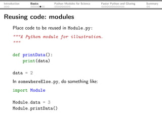 Introduction   Basics    Python Modules for Science   Faster Python and Glueing   Summary




Reusing code: modules
      Place code to be reused in Module.py:
      """A Python module for illustration.
      """

      def printData():
          print(data)

      data = 2
      In somewhereElse.py, do something like:
      import Module

      Module.data = 3
      Module.printData()
 