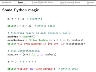 Introduction   Basics      Python Modules for Science    Faster Python and Glueing   Summary




Some Python magic

      x, y = y, x       # swapping

      print(1 > 2 > 3)       # prints False

      # filtering (there is also reduce(), map())
      numbers = range(50)
      evenNumbers = filter(lambda x: x % 2 == 0, numbers)
      print("All even numbers in [0; 50): %s"%evenNumbers)

      # list comprehensions:
      squares = [x**2 for x in numbers]

      a += 2    # a = a + 2

      print("string" in "Long string")                  # prints True
 