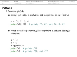 Introduction       Basics       Python Modules for Science   Faster Python and Glueing   Summary




Pitfalls
      ☇ Common pitfalls:
               slicing: last index is exclusive, not inclusive as in e.g. Fortran

               x = [1, 2, 3, 4]
               print(x[0:2]) # prints [1, 2], not [1, 2, 3]

               What looks like performing an assignment is actually setting a
               reference:

               a = []
               b = a
               a.append(2)
               print(a) # prints [2]
               print(b) # prints [2], not []!
 