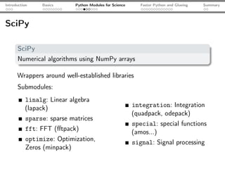 Introduction    Basics      Python Modules for Science      Faster Python and Glueing   Summary




SciPy

      SciPy
      Numerical algorithms using NumPy arrays

      Wrappers around well-established libraries
      Submodules:
          linalg: Linear algebra
          (lapack)                                       integration: Integration
                                                         (quadpack, odepack)
           sparse: sparse matrices
                                                         special: special functions
           fft: FFT (ﬀtpack)                             (amos...)
           optimize: Optimization,                       signal: Signal processing
           Zeros (minpack)
 
