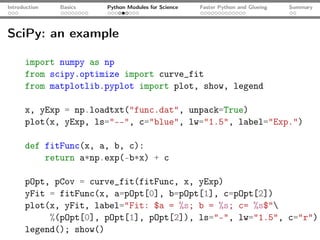 Introduction   Basics   Python Modules for Science   Faster Python and Glueing   Summary




SciPy: an example

      import numpy as np
      from scipy.optimize import curve_fit
      from matplotlib.pyplot import plot, show, legend

      x, yExp = np.loadtxt("func.dat", unpack=True)
      plot(x, yExp, ls="--", c="blue", lw="1.5", label="Exp.")

      def fitFunc(x, a, b, c):
          return a*np.exp(-b*x) + c

      pOpt, pCov = curve_fit(fitFunc, x, yExp)
      yFit = fitFunc(x, a=pOpt[0], b=pOpt[1], c=pOpt[2])
      plot(x, yFit, label="Fit: $a = %s; b = %s; c= %s$"
           %(pOpt[0], pOpt[1], pOpt[2]), ls="-", lw="1.5", c="r")
      legend(); show()
 