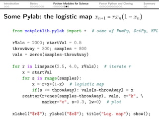 Introduction   Basics   Python Modules for Science      Faster Python and Glueing   Summary




Some Pylab: the logistic map xn+1 = rxn (1 − xn )

      from matplotlib.pylab import *                 # some of NumPy, SciPy, MPL

      rVals = 2000; startVal = 0.5
      throwAway = 300; samples = 800
      vals = zeros(samples-throwAway)

      for r in linspace(2.5, 4.0, rVals): # iterate r
          x = startVal
          for s in range(samples):
              x = r*x*(1-x) # logistic map
              if(s >= throwAway): vals[s-throwAway] = x
          scatter(r*ones(samples-throwAway), vals, c="k", 
                  marker="o", s=0.3, lw=0) # plot

      xlabel("$r$"); ylabel("$x$"); title("Log. map"); show();
 
