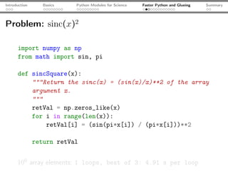 Introduction      Basics   Python Modules for Science   Faster Python and Glueing   Summary




Problem: sinc(x)2

      import numpy as np
      from math import sin, pi

      def sincSquare(x):
          """Return the sinc(x) = (sin(x)/x)**2 of the array
          argument x.
          """
          retVal = np.zeros_like(x)
          for i in range(len(x)):
              retVal[i] = (sin(pi*x[i]) / (pi*x[i]))**2

               return retVal


      106 array elements: 1 loops, best of 3: 4.91 s per loop
 