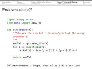Introduction      Basics   Python Modules for Science   Faster Python and Glueing   Summary




Problem: sinc(x)2

      import numpy as np
      from math import sin, pi

      def sincSquare(x):
          """Return the sinc(x) = (sin(x)/x)**2 of the array
          argument x.
          """
          retVal = np.zeros_like(x)
          for i in range(len(x)):
              retVal[i] = (sin(pi*x[i]) / (pi*x[i]))**2

               return retVal


      106 array elements: 1 loops, best of 3: 4.91 s per loop
 