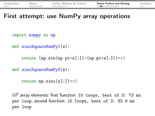 Introduction      Basics   Python Modules for Science   Faster Python and Glueing   Summary




First attempt: use NumPy array operations

      import numpy as np

      def sincSquareNumPy1(x):

               return (np.sin(np.pi*x[:])/(np.pi*x[:]))**2

      def sincSquareNumPy2(x):

               return np.sinc(x[:])**2


      106 array elements: ﬁrst function: 10 loops, best of 3: 73 ms
      per loop, second function: 10 loops, best of 3: 92.9 ms
      per loop
 