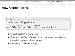 Introduction       Basics       Python Modules for Science   Faster Python and Glueing   Summary




How Cython works


      Cython
      compiled, possibly typed Python:
                       Cython             C compiler
      .pyx file             ⇒ .c file           ⇒       .so/.dll file


               various levels of typing possible
               C output and Cython’s opinion on code speed can easily be
               inspected (optional .html output)
               interfacing C libraries is easy
 