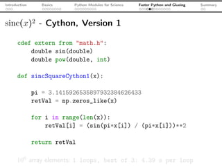Introduction      Basics   Python Modules for Science   Faster Python and Glueing   Summary




sinc(x)2 - Cython, Version 1

      cdef extern from "math.h":
          double sin(double)
          double pow(double, int)

      def sincSquareCython1(x):

               pi = 3.1415926535897932384626433
               retVal = np.zeros_like(x)

               for i in range(len(x)):
                   retVal[i] = (sin(pi*x[i]) / (pi*x[i]))**2

               return retVal

      106 array elements: 1 loops, best of 3: 4.39 s per loop
 