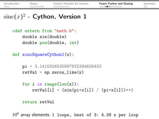 Introduction      Basics   Python Modules for Science   Faster Python and Glueing   Summary




sinc(x)2 - Cython, Version 1

      cdef extern from "math.h":
          double sin(double)
          double pow(double, int)

      def sincSquareCython1(x):

               pi = 3.1415926535897932384626433
               retVal = np.zeros_like(x)

               for i in range(len(x)):
                   retVal[i] = (sin(pi*x[i]) / (pi*x[i]))**2

               return retVal

      106 array elements: 1 loops, best of 3: 4.39 s per loop
 