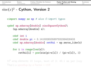 Introduction      Basics   Python Modules for Science   Faster Python and Glueing   Summary




sinc(x)2 - Cython, Version 2

      cimport numpy as np # also C-import types

      cpdef np.ndarray[double] sincSquareCython2
          (np.ndarray[double] x):

               cdef int i
               cdef double pi = 3.1415926535897932384626433
               cdef np.ndarray[double] retVal = np.zeros_like(x)

               for i in range(len(x)):
                   retVal[i] = pow(sin(pi*x[i]) / (pi*x[i]), 2)


      106 array elements: 10 loops, best of 3: 49.1 ms per loop
      That’s a speedup by a factor ≈ 100!
 