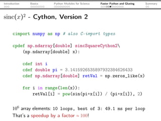 Introduction      Basics   Python Modules for Science   Faster Python and Glueing   Summary




sinc(x)2 - Cython, Version 2

      cimport numpy as np # also C-import types

      cpdef np.ndarray[double] sincSquareCython2
          (np.ndarray[double] x):

               cdef int i
               cdef double pi = 3.1415926535897932384626433
               cdef np.ndarray[double] retVal = np.zeros_like(x)

               for i in range(len(x)):
                   retVal[i] = pow(sin(pi*x[i]) / (pi*x[i]), 2)


      106 array elements: 10 loops, best of 3: 49.1 ms per loop
      That’s a speedup by a factor ≈ 100!
 