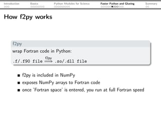 Introduction       Basics          Python Modules for Science   Faster Python and Glueing   Summary




How f2py works



      f2py
      wrap Fortran code in Python:
                            f2py
      .f/.f90 file           ⇒ .so/.dll file

               f2py is included in NumPy
               exposes NumPy arrays to Fortran code
               once ’Fortran space’ is entered, you run at full Fortran speed
 
