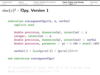 Introduction      Basics   Python Modules for Science   Faster Python and Glueing   Summary




sinc(x)2 - f2py, Version 1

      subroutine sincsquaref2py1(x, n, outVal)
          implicit none

               double precision, dimension(n), intent(in) :: x
               integer, intent(in) :: n
               double precision, dimension(n), intent(out) :: outVal
               double precision, parameter :: pi = 4.0d0 * atan(1.0d0)

               outVal(:) = (sin(pi*x(:)) / (pi*x(:)))**2

      end subroutine sincsquaref2py1


      106 array elements: 10 loops, best of 3: 47.4 ms per loop
      Again, a speedup by a factor of ≈ 100!
 