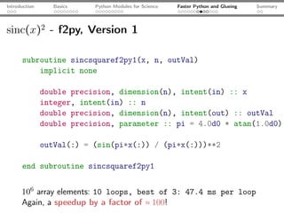 Introduction      Basics   Python Modules for Science   Faster Python and Glueing   Summary




sinc(x)2 - f2py, Version 1

      subroutine sincsquaref2py1(x, n, outVal)
          implicit none

               double precision, dimension(n), intent(in) :: x
               integer, intent(in) :: n
               double precision, dimension(n), intent(out) :: outVal
               double precision, parameter :: pi = 4.0d0 * atan(1.0d0)

               outVal(:) = (sin(pi*x(:)) / (pi*x(:)))**2

      end subroutine sincsquaref2py1


      106 array elements: 10 loops, best of 3: 47.4 ms per loop
      Again, a speedup by a factor of ≈ 100!
 