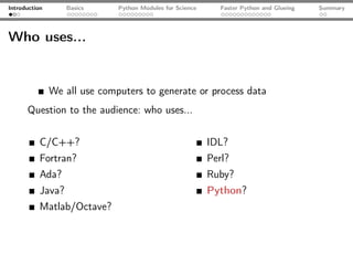 Introduction       Basics     Python Modules for Science      Faster Python and Glueing   Summary




Who uses...


               We all use computers to generate or process data
      Question to the audience: who uses...


           C/C++?                                          IDL?
           Fortran?                                        Perl?
           Ada?                                            Ruby?
           Java?                                           Python?
           Matlab/Octave?
 