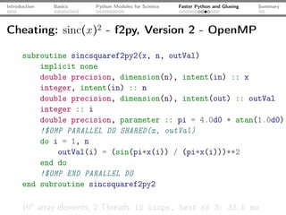 Introduction   Basics   Python Modules for Science   Faster Python and Glueing   Summary




Cheating: sinc(x)2 - f2py, Version 2 - OpenMP

      subroutine sincsquaref2py2(x, n, outVal)
          implicit none
          double precision, dimension(n), intent(in) :: x
          integer, intent(in) :: n
          double precision, dimension(n), intent(out) :: outVal
          integer :: i
          double precision, parameter :: pi = 4.0d0 * atan(1.0d0)
          !$OMP PARALLEL DO SHARED(x, outVal)
          do i = 1, n
              outVal(i) = (sin(pi*x(i)) / (pi*x(i)))**2
          end do
          !$OMP END PARALLEL DO
      end subroutine sincsquaref2py2

      106 array elements, 2 Threads: 10 loops, best of 3: 33.5 ms
 