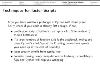 Introduction       Basics      Python Modules for Science   Faster Python and Glueing   Summary




Techniques for faster Scripts

      After you have written a prototype in Python with NumPy and
      SciPy, check if your code is already fast enough. If not,
               proﬁle your script (IPython’s run -p or cProfile module...)
               to ﬁnd bottlenecks
               if a large numbers of function calls is the bottleneck, typing and
               using Cython’s cdef/cpdef for C calling conventions speeds
               your code up at the cost of ﬂexibility
               loops greatly beneﬁt from typing, too
               consider moving heavy computations to Fortran/C completely -
               f2py and Cython will help you wrapping
 
