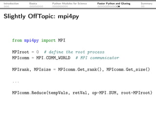 Introduction   Basics   Python Modules for Science   Faster Python and Glueing   Summary




Slightly OﬀTopic: mpi4py


      from mpi4py import MPI

      MPIroot = 0 # define the root process
      MPIcomm = MPI.COMM_WORLD # MPI communicator

      MPIrank, MPIsize = MPIcomm.Get_rank(), MPIcomm.Get_size()

      ...

      MPIcomm.Reduce(tempVals, retVal, op=MPI.SUM, root=MPIroot)
 