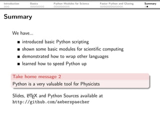 Introduction      Basics      Python Modules for Science   Faster Python and Glueing   Summary




Summary

      We have...
               introduced basic Python scripting
               shown some basic modules for scientiﬁc computing
               demonstrated how to wrap other languages
               learned how to speed Python up

      Take home message 2
      Python is a very valuable tool for Physicists

      Slides, LTEX and Python Sources available at
              A
      http://github.com/aeberspaecher
 
