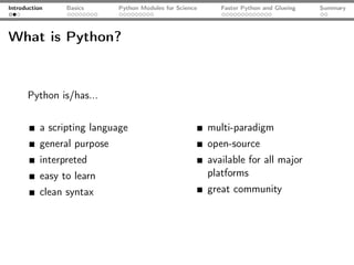 Introduction     Basics      Python Modules for Science      Faster Python and Glueing   Summary




What is Python?



      Python is/has...


           a scripting language                           multi-paradigm
           general purpose                                open-source
           interpreted                                    available for all major
           easy to learn                                  platforms
           clean syntax                                   great community
 