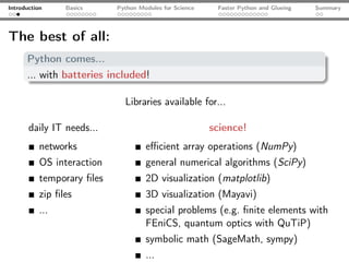 Introduction     Basics     Python Modules for Science    Faster Python and Glueing   Summary




The best of all:
      Python comes...
      ... with batteries included!

                              Libraries available for...

       daily IT needs...                                 science!
           networks                  eﬃcient array operations (NumPy)
           OS interaction            general numerical algorithms (SciPy)
           temporary ﬁles            2D visualization (matplotlib)
           zip ﬁles                  3D visualization (Mayavi)
           ...                       special problems (e.g. ﬁnite elements with
                                     FEniCS, quantum optics with QuTiP)
                                     symbolic math (SageMath, sympy)
                                     ...
 