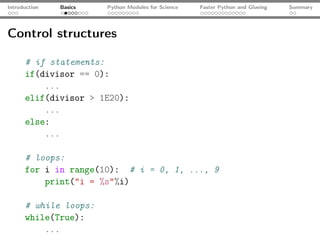 Introduction   Basics   Python Modules for Science   Faster Python and Glueing   Summary




Control structures

      # if statements:
      if(divisor == 0):
          ...
      elif(divisor > 1E20):
          ...
      else:
          ...

      # loops:
      for i in range(10): # i = 0, 1, ..., 9
          print("i = %s"%i)

      # while loops:
      while(True):
          ...
 