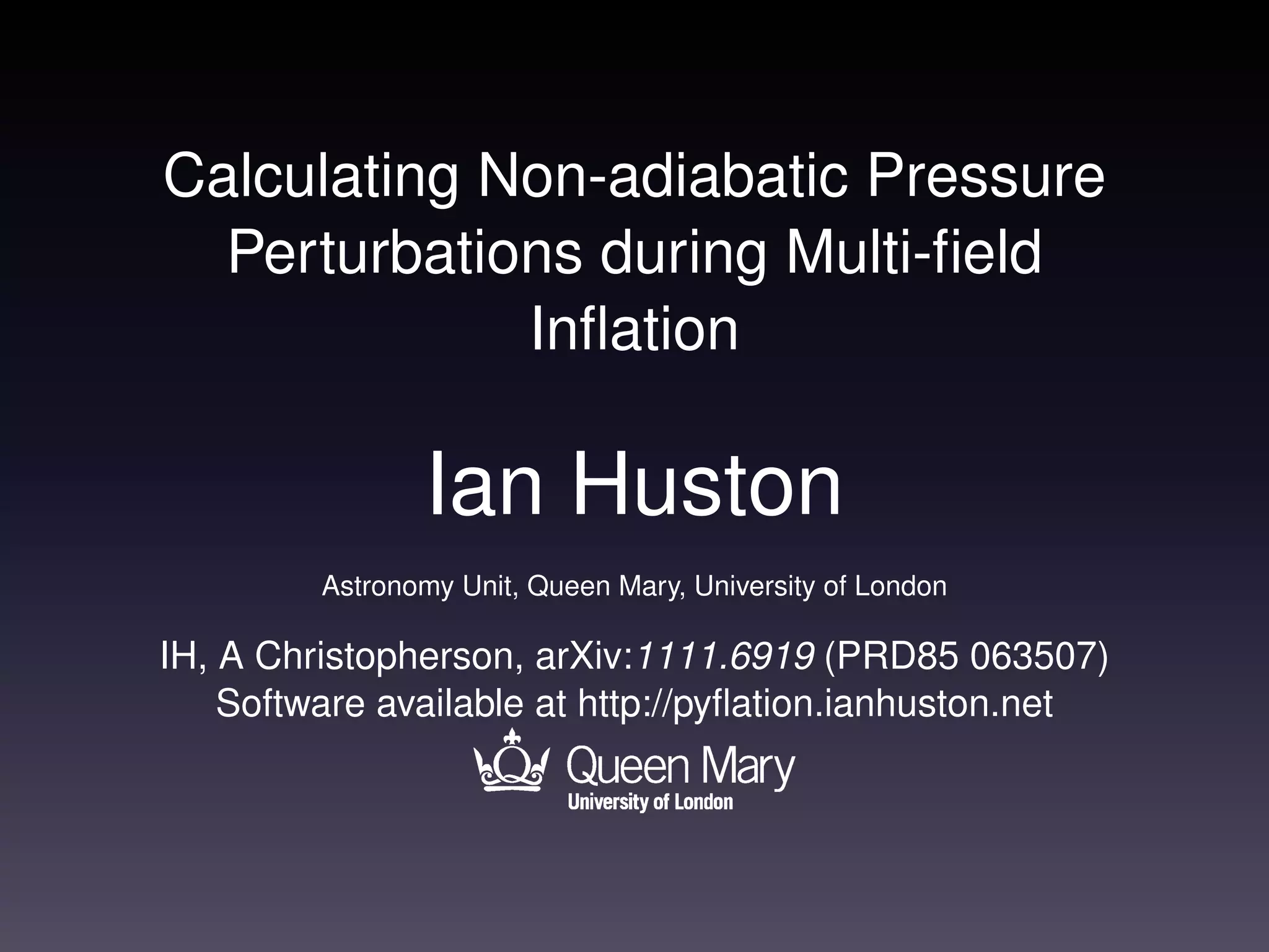 Calculating Non-adiabatic Pressure
  Perturbations during Multi-ﬁeld
             Inﬂation

                Ian Huston
         Astronomy Unit, Queen Mary, University of London

IH, A Christopherson, arXiv:1111.6919 (PRD85 063507)
    Software available at http://pyﬂation.ianhuston.net
 