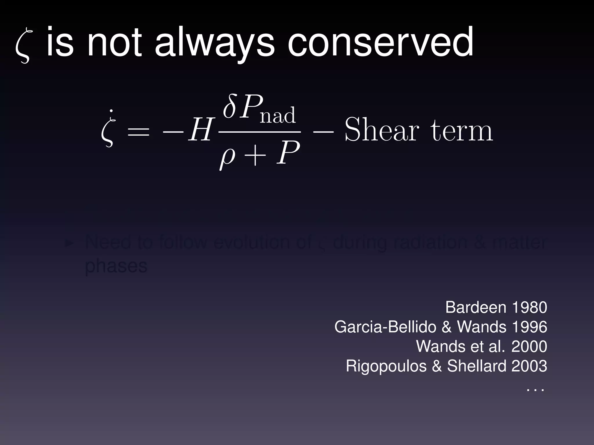 ζ is not always conserved
    ˙ = −H δPnad − Shear term
    ζ
           ρ+P
   Need to prescribe reheating dynamics
   Need to follow evolution of ζ during radiation & matter
   phases

                                               Bardeen 1980
                                Garcia-Bellido & Wands 1996
                                           Wands et al. 2000
                                 Rigopoulos & Shellard 2003
                                                          ...
 