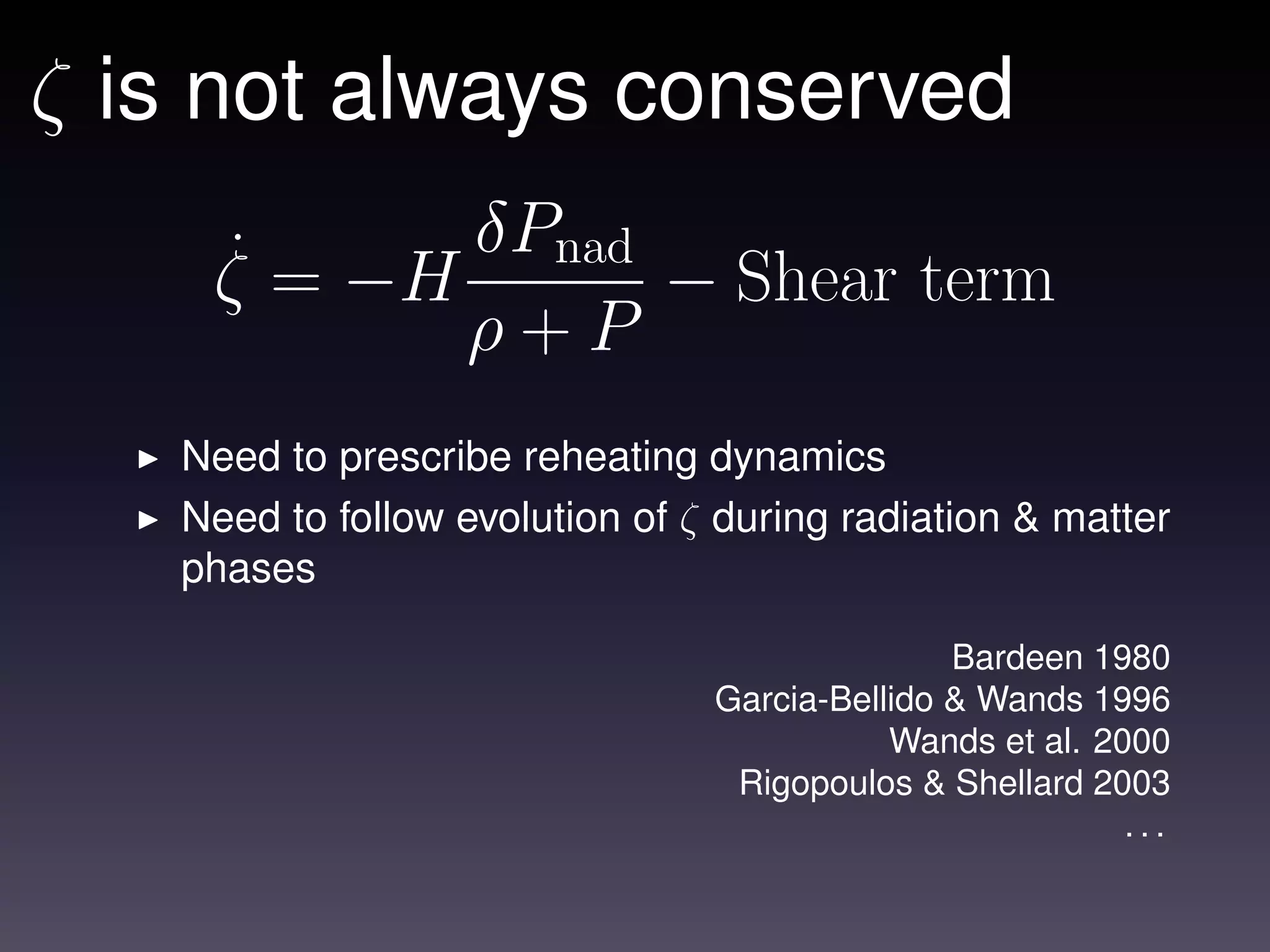 ζ is not always conserved
    ˙ = −H δPnad − Shear term
    ζ
           ρ+P
   Need to prescribe reheating dynamics
   Need to follow evolution of ζ during radiation & matter
   phases

                                               Bardeen 1980
                                Garcia-Bellido & Wands 1996
                                           Wands et al. 2000
                                 Rigopoulos & Shellard 2003
                                                          ...
 
