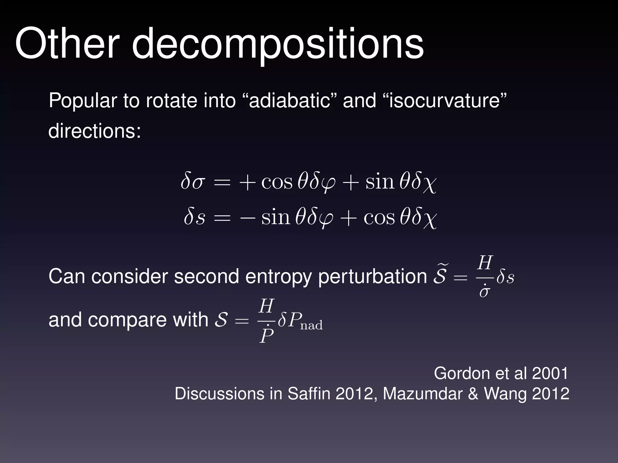 Other decompositions
 Popular to rotate into “adiabatic” and “isocurvature”
 directions:

                δσ = + cos θδϕ + sin θδχ
                δs = − sin θδϕ + cos θδχ
                                             H
 Can consider second entropy perturbation S = δs
                                             σ˙
                      H
 and compare with S = δPnad
                      P˙

                                               Gordon et al 2001
               Discussions in Safﬁn 2012, Mazumdar & Wang 2012
 
