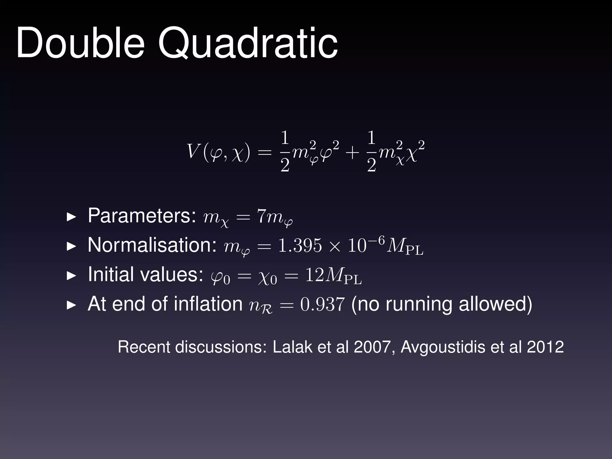 Double Quadratic

                         1       1
               V (ϕ, χ) = m2 ϕ2 + m2 χ2
                           ϕ
                         2       2 χ

   Parameters: mχ = 7mϕ
   Normalisation: mϕ = 1.395 × 10−6 MPL
   Initial values: ϕ0 = χ0 = 12MPL
   At end of inﬂation nR = 0.937 (no running allowed)

      Recent discussions: Lalak et al 2007, Avgoustidis et al 2012
 